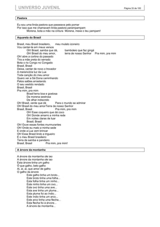 UNIVERSO JUVENIL                                                                 Página 33 de 100



Pastora

Eu sou uma linda pastora que passeava pelo pomar
Por isso que me chamavam linda pastora parampampam
        Morena, bota a mão na cintura Morena, mexe o teu pampam!

Aquarela do Brasil

Brasil, meu Brasil brasileiro,    meu mulato izoneiro
Vou cantar-te em meus versos
         Oh! Brasil, samba que dá,       bamboleio que faz gingá
         Oh! Brasil do meu amor,         terra de nosso Senhor Pra mim, pra mim
Oh! abre a cortina do passado
Tira a mãe preta do serrado
Bota o rio Congo no Congado
Brasil, Brasil
Deixa, cantar de novo o trovador
A merencória luz da Lua
Toda canção do meu amor
Quero ver a Sá Dona caminhando
Pelos salões arrastando
O seu vestido rendado
Brasil, Brasil
Pra mim, pra mim
         Brasil terra boa e gostosa
         Da morena sestrosa
         De olhar indiscreto
Oh! Brasil, verde que dá          Para o mundo se admirar
Oh! Brasil do meu amor Terra de nosso Senhor
Brasil, Brasil                    Pra mim, pra mim
         Oh! Esse coqueiro que dá coco
         Oh! Donde amarro a minha rede
         Em noites claras de luar
         Brasil, Brasil
Oh! Ouve essas fontes murmurantes
Oh! Onde eu mato a minha sede
E onde a Lua vem brincar
Oh! Esse Brasil lindo e trigueiro
É o meu Brasil brasileiro
Terra de samba e pandeiro
Brasil, Brasil            Pra mim, pra mim!

A árvore da montanha

A árvore da montanha ole iao
A árvore da montanha ole iao
Esta árvore tinha um galho
Ó que galho, belo galho
Ai, ai, ai, que amor de galho
O galho da árvore
          Este galho tinha um broto...
          Este broto tinha uma folha...
          Esta folha tinha um ninho...
          Este ninho tinha um ovo...
          Este ovo tinha uma ave...
          Esta ave tinha um pluma...
          Esta pluma foi ao índio...
          Este índio tinha um arco...
          Este arco tinha uma flecha...
          Esta flecha foi à árvore...
          A árvore da montanha...
 