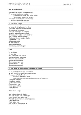 UNIVERSO JUVENIL                                            Página 35 de 100



San sereni del monte

San sereni del monte, san sereni cortez
Yo como soy tiquito, me arrodijaré
       San sereni del monte, san sereni cortez
       Yo como soy tiquito, me sentaré
San sereni del monte, san sereni cortez
Yo como soy tiquito, me levantaré

As coisas da Jungle

As coisas da Jângal eu vou lhe dizer
São coisas gostosas de se aprender
O nosso lema, a nossa lei
São duas coisas que eu cumprirei
O melhor possível devemos fazer
Ouvir os Velhos Lobos é o nosso dever
Pois o lobinho, é muito esperto
Mantém os olhos e ouvidos abertos
A Bagheera, a Kaa
O Baloo e o Akelá
Os Velhos Lobos
São nossos mestres
São nosso guias na Jângal!

Pato

Eu sou o pato
Tu és a pata
Que nada, nada sem cessar
Buscando peixes, coloriditos
Para comer-se los toditos.
Quaraqua-qua-qua-qua
Quaraqua-qua-qua-qua
Quaraqua-quá       quá
Quaaaaaaaaaaaaaaaá

Eu vou andar de trem (Música: Dançando na chuva)

Eu vou andar de trem, você vai também
Só falta comprar, a passagem do Velho Trem
Passagem do Velho Trem!
         Parados - braços pra frente!
         Asum sum sa, asum sum sa, asum sum sa sa huuummm
- polegares pra cima
- cotovelos colados
- joelinhos dobrados
- Bumbum pra trás
- Pescoço encolhido
- Língua de fora

Procurando um par

Aqui estou procurando alguém
Não quer vir você para ser meu par
Todos cantam com alegre voz
Vamos todos nós também cantar e passear
Tra-la-la zas-trás
Tra-la-la zas-trás
Giro eu pra cá, vai você pra lá
 