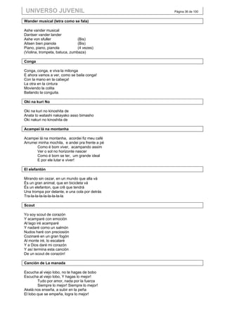 UNIVERSO JUVENIL                                 Página 36 de 100


Wander musical (letra como se fala)

Ashe vander musical
Dantser vander lander
Ashe von sfuller                (Bis)
Aitsen bien pianola             (Bis)
Piano, piano, pianola           (4 vezes)
(Violina, trompeta, batuca, zumbaza)

Conga

Conga, conga, e viva la milonga
E ahora vamos a ver, como se baila conga!
Con la mano en la cabeça!
La otra en la cintura
Moviendo la colita
Bailando la conguita.

Oki na kuri No

Oki na kuri no kinoshita de
Anata to watashi nakayako asso bimasho
Oki nakuri no kinoshita de

Acampei lá na montanha

Acampei lá na montanha, acordei fiz meu café
Arrumei minha mochila, e andei pra frente a pé
       Como é bom viver, acampando assim
       Ver o sol no horizonte nascer
       Como é bom se ter, um grande ideal
       E por ele lutar e viver!

El elefantón

Mirando sin cezar, en un mundo que alla vá
És un gran animal, que en bicicleta vá
És un elefanton, que crê que tendrá
Una trompa por delante, e una cola por detrás
Tra-la-la-la-la-la-la-la-la

Scout

Yo soy scout de corazón
Y acamparé con emoción
Al lago iré acamparé
Y nadaré como un salmón
Nudos haré con preciosión
Cozinaré en un gran fogón
Al monte iré, lo escalaré
Y a Dios daré mi corazón
Y así termina esta canción
De un scout de corazón!

Canción de La manada

Escucha al viejo lobo, no te hagas de bobo
Escucha al viejo lobo, Y hagas lo mejor!
        Tudo por amor, nada por la fuerza
        Siempre lo mejor! Siempre lo mejor!
Akelá nos enseña, a subir en la peña
El lobo que se empeña, logra lo mejor!
 