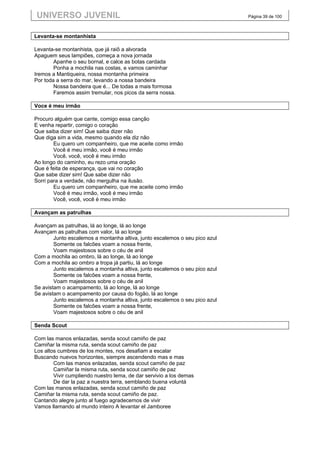UNIVERSO JUVENIL                                                             Página 39 de 100



Levanta-se montanhista

Levanta-se montanhista, que já raiô a alvorada
Apaguem seus lampiões, começa a nova jornada
        Apanhe o seu bornal, e calce as botas cardada
        Ponha a mochila nas costas, e vamos caminhar
Iremos a Mantiqueira, nossa montanha primeira
Por toda a serra do mar, levando a nossa bandeira
        Nossa bandeira que é... De todas a mais formosa
        Faremos assim tremular, nos picos da serra nossa.

Voce é meu irmão

Procuro alguém que cante, comigo essa canção
E venha repartir, comigo o coração
Que saiba dizer sim! Que saiba dizer não
Que diga sim a vida, mesmo quando ela diz não
        Eu quero um companheiro, que me aceite como irmão
        Você é meu irmão, você é meu irmão
        Você, você, você é meu irmão
Ao longo do caminho, eu rezo uma oração
Que é feita de esperança, que vai no coração
Que sabe dizer sim! Que sabe dizer não
Sorri para a verdade, não mergulha na ilusão.
        Eu quero um companheiro, que me aceite como irmão
        Você é meu irmão, você é meu irmão
        Você, você, você é meu irmão

Avançam as patrulhas

Avançam as patrulhas, lá ao longe, lá ao longe
Avançam as patrulhas com valor, lá ao longe
        Junto escalemos a montanha altiva, junto escalemos o seu pico azul
        Somente os falcões voam a nossa frente,
        Voam majestosos sobre o céu de anil
Com a mochila ao ombro, lá ao longe, lá ao longe
Com a mochila ao ombro a tropa já partiu, lá ao longe
        Junto escalemos a montanha altiva, junto escalemos o seu pico azul
        Somente os falcões voam a nossa frente,
        Voam majestosos sobre o céu de anil
Se avistam o acampamento, lá ao longe, lá ao longe
Se avistam o acampamento por causa do fogão, lá ao longe
        Junto escalemos a montanha altiva, junto escalemos o seu pico azul
        Somente os falcões voam a nossa frente,
        Voam majestosos sobre o céu de anil

Senda Scout

Com las manos enlazadas, senda scout camiño de paz
Camiñar la misma ruta, senda scout camiño de paz
Los altos cumbres de los montes, nos desafiam a escalar
Buscando nuevos horizontes, siempre ascendendo mas e mas
        Com las manos enlazadas, senda scout camiño de paz
        Camiñar la misma ruta, senda scout camiño de paz
        Vivir cumpliendo nuestro lema, de dar servivio a los demas
        De dar la paz a nuestra terra, semblando buena voluntá
Com las manos enlazadas, senda scout camiño de paz
Camiñar la misma ruta, senda scout camiño de paz.
Cantando alegre junto al fuego agradecemos de vivir
Vamos llamando al mundo inteiro A levantar el Jamboree
 