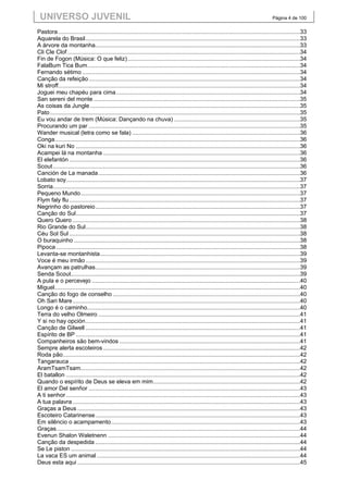 UNIVERSO JUVENIL                                                                                                                            Página 4 de 100


Pastora ......................................................................................................................................................33
Aquarela do Brasil .....................................................................................................................................33
A árvore da montanha...............................................................................................................................33
Cli Cle Clof ................................................................................................................................................34
Fin de Fogon (Música: O que feliz) ...........................................................................................................34
FalaBum Tica Bum....................................................................................................................................34
Fernando sétimo .......................................................................................................................................34
Canção da refeição ...................................................................................................................................34
Mi stroff......................................................................................................................................................34
Joguei meu chapéu para cima ..................................................................................................................34
San sereni del monte ................................................................................................................................35
As coisas da Jungle ..................................................................................................................................35
Pato ...........................................................................................................................................................35
Eu vou andar de trem (Música: Dançando na chuva) ..............................................................................35
Procurando um par ...................................................................................................................................35
Wander musical (letra como se fala) ........................................................................................................36
Conga ........................................................................................................................................................36
Oki na kuri No ...........................................................................................................................................36
Acampei lá na montanha ..........................................................................................................................36
El elefantón ...............................................................................................................................................36
Scout .........................................................................................................................................................36
Canción de La manada .............................................................................................................................36
Lobato soy .................................................................................................................................................37
Sorria .........................................................................................................................................................37
Pequeno Mundo ........................................................................................................................................37
Flym faly flu ...............................................................................................................................................37
Negrinho do pastoreio ...............................................................................................................................37
Canção do Sul...........................................................................................................................................37
Quero Quero .............................................................................................................................................38
Rio Grande do Sul.....................................................................................................................................38
Céu Sol Sul ...............................................................................................................................................38
O buraquinho ............................................................................................................................................38
Pipoca .......................................................................................................................................................38
Levanta-se montanhista ............................................................................................................................39
Voce é meu irmão .....................................................................................................................................39
Avançam as patrulhas...............................................................................................................................39
Senda Scout ..............................................................................................................................................39
A pula e o percevejo .................................................................................................................................40
Miguel ........................................................................................................................................................40
Canção do fogo de conselho ....................................................................................................................40
Oh Sari Mare .............................................................................................................................................40
Longo é o caminho....................................................................................................................................40
Terra do velho Olmeiro .............................................................................................................................41
Y si no hay opción .....................................................................................................................................41
Canção de Gilwell .....................................................................................................................................41
Espírito de BP ...........................................................................................................................................41
Companheiros são bem-vindos ................................................................................................................41
Sempre alerta escoteiros ..........................................................................................................................42
Roda pão ...................................................................................................................................................42
Tangarauca ...............................................................................................................................................42
AramTsamTsam........................................................................................................................................42
El batallon .................................................................................................................................................42
Quando o espírito de Deus se eleva em mim ...........................................................................................42
El amor Del senñor ...................................................................................................................................43
A ti senhor .................................................................................................................................................43
A tua palavra .............................................................................................................................................43
Graças a Deus ..........................................................................................................................................43
Escoteiro Catarinense ...............................................................................................................................43
Em silêncio o acampamento .....................................................................................................................43
Graças .......................................................................................................................................................44
Evenun Shalon Waletnenn .......................................................................................................................44
Canção da despedida ...............................................................................................................................44
Se Le piston ..............................................................................................................................................44
La vaca ES um animal ..............................................................................................................................44
Deus esta aqui ..........................................................................................................................................45
 