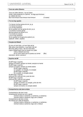 UNIVERSO JUVENIL                                               Página 41 de 100



Terra do velho Olmeiro

Terra do Velho Olmeiro, lar do Castor
Onde o Alce poderoso é o Senhor, ao lago azul formoso,
eu voltarei de novo
Bum tiriai timbum tiriai timbum tiriai timbum       (2 vezes)

Y si no hay opción

Y si tienes muchas ganas de reir, ja, ja
Y si tienes la ocasion
Y si no hay oposición
No te quedas com las ganas de reir, ja, ja
Y se tienes muchas ganas
Muchas ganas de cantar la, la
Y se tienes la ocasion
Y se no hay oposicion
No te quedas con la gana de cantar la, la
(aplaudir, sibilar, zapatar)

Canção de Gilwell

Eu era um bom lobo, um bom lobo de lei
Não estou mais lobando, o que fazer não sei
Me sinto velho e fraco, não sei mais lobar
Logo a Gilwell assim que eu possa vou voltar
        Volto a Gilwell, terra boa
        lá um curso assim que eu possa vou tomar    (Bis)
(escoteiro, sênior, pioneiro)

Espírito de BP

De BP trago o espírito,
sempre na mente, sempre na mente, sempre na mente
De BP trago o espírito
sempre na mente, sempre na mente estará
        De BP trago o espírito
        no coração, no coração, no coração
        De BP trago o espírito
        No coração, no coração estará
De BP trago o espírito
junto de mim, junto de mim, junto de mim
De BP trago o espírito
junto de mim, junto de mim estará
        De BP trago o espírito
        sempre na mente, no coração, junto de mim
        De BP trago o espírito
        sempre na mente, no coração estará

Companheiros são bem-vindos

Companheiros são bem vindo
Irmanamente reunam-se com a gente
        Venham todos e cantemos, e cantemos, e cantemos
        Venham todos e cantemos, logo vem o Adeus!
Companheiros são bem vindos
Na clareira em volta da fogueira
        Venham todos e cantemos, e cantemos, e cantemos,
        Venham todos e cantemos, logo vem o Adeus!
 