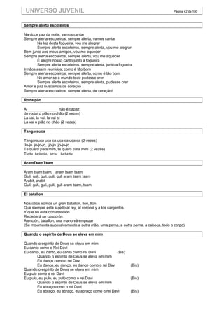 UNIVERSO JUVENIL                                                                   Página 42 de 100



Sempre alerta escoteiros

Na doce paz da noite, vamos cantar
Sempre alerta escoteiros, sempre alerta, vamos cantar
       Na luz desta fogueira, vou me alegrar
       Sempre alerta escoteiros, sempre alerta, vou me alegrar
Bem junto aos meus amigos, vou me aquecer
Sempre alerta escoteiros, sempre alerta, vou me aquecer
       É alegre nosso canto junto a fogueira
       Sempre alerta escoteiros, sempre alerta, junto a fogueira
Irmãos assim reunidos, como é tão bom
Sempre alerta escoteiros, sempre alerta, como é tão bom
       No amor se o mundo todo pudesse crer
       Sempre alerta escoteiros, sempre alerta, pudesse crer
Amor e paz buscamos de coração
Sempre alerta escoteiros, sempre alerta, de coração!

Roda pão

A_______________ não é capaz
de rodar o pião no chão (2 vezes)
La vai, la vai, la vai oi
La vai o pião no chão (2 vezes)

Tangarauca

Tangarauca uca ca uca ca uca ca (2 vezes)
Jo-jo jo-jo-jo, jo-jo jo-jo-jo
Te quero para mim, te quero para mim (2 vezes)
Tu-tu tu-tu-tu, tu-tu tu-tu-tu

AramTsamTsam

Aram tsam tsam, aram tsam tsam
Guli, guli, guli, guli, guli aram tsam tsam
Arabit, arabit
Guli, guli, guli, guli, guli aram tsam, tsam

El batallon

Nos otros somos un gran batallon, llon, llon
Que siempre esta sujeito al rey, al coronel y a los sargentos
Y que no esta con atención
Recieberá un coscorón
Atención, batallon, una mano vá empezar
(Se movimenta sucessivamente a outra mão, uma perna, a outra perna, a cabeça, todo o corpo)

Quando o espírito de Deus se eleva em mim

Quando o espírito de Deus se eleva em mim
Eu canto como o Rei Davi
Eu canto, eu canto, eu canto como rei Davi           (Bis)
        Quando o espírito de Deus se eleva em mim
        Eu danço como o rei Davi
        Eu danço, eu danço, eu danço como o rei Davi           (Bis)
Quando o espírito de Deus se eleva em mim
Eu pulo como o rei Davi
Eu pulo, eu pulo, eu pulo como o rei Davi                      (Bis)
        Quando o espírito de Deus se eleva em mim
        Eu abraço como o rei Davi
        Eu abraço, eu abraço, eu abraço como o rei Davi        (Bis)
 