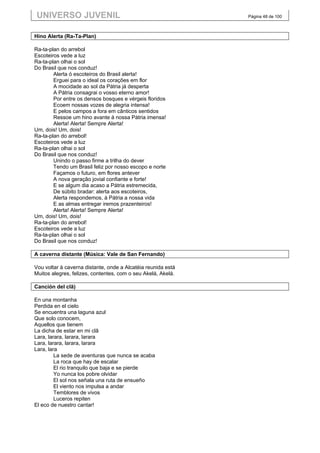 UNIVERSO JUVENIL                                             Página 48 de 100



Hino Alerta (Ra-Ta-Plan)

Ra-ta-plan do arrebol
Escoteiros vede a luz
Ra-ta-plan olhai o sol
Do Brasil que nos conduz!
        Alerta ó escoteiros do Brasil alerta!
        Erguei para o ideal os corações em flor
        A mocidade ao sol da Pátria já desperta
        A Pátria consagrai o vosso eterno amor!
        Por entre os densos bosques e vérgeis floridos
        Ecoem nossas vozes de alegria intensa!
        E pelos campos a fora em cânticos sentidos
        Ressoe um hino avante à nossa Pátria imensa!
        Alerta! Alerta! Sempre Alerta!
Um, dois! Um, dois!
Ra-ta-plan do arrebol!
Escoteiros vede a luz
Ra-ta-plan olhai o sol
Do Brasil que nos conduz!
        Unindo o passo firme a trilha do dever
        Tendo um Brasil feliz por nosso escopo e norte
        Façamos o futuro, em flores antever
        A nova geração jovial confiante e forte!
        E se algum dia acaso a Pátria estremecida,
        De súbito bradar: alerta aos escoteiros,
        Alerta respondemos, à Pátria a nossa vida
        E as almas entregar iremos prazenteiros!
        Alerta! Alerta! Sempre Alerta!
Um, dois! Um, dois!
Ra-ta-plan do arrebol!
Escoteiros vede a luz
Ra-ta-plan olhai o sol
Do Brasil que nos conduz!

A caverna distante (Música: Vale de San Fernando)

Vou voltar à caverna distante, onde a Alcatéia reunida está
Muitos alegres, felizes, contentes, com o seu Akelá, Akelá.

Canción del clã)

En una montanha
Perdida en el cielo
Se encuentra una laguna azul
Que solo conocem,
Aquellos que tienem
La dicha de estar en mi clã
Lara, larara, larara, larara
Lara, larara, larara, larara
Lara, lara
         La sede de aventuras que nunca se acaba
         La roca que hay de escalar
         El rio tranquilo que baja e se pierde
         Yo nunca los pobre olvidar
         El sol nos señala una ruta de ensueño
         El viento nos impulsa a andar
         Temblores de vivos
         Luceros repiten
El eco de nuestro cantar!
 