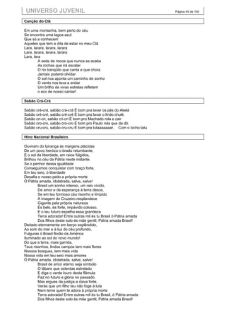 UNIVERSO JUVENIL                                                      Página 49 de 100


Canção do Clã

Em uma montanha, bem perto do céu
Se encontra uma lagoa azul
Que só a conhecem
Aqueles que tem a dita de estar no meu Clã
Lara, larara, larara, larara
Lara, larara, larara, larara
Lara, lara
         A sede de riscos que nunca se acaba
         As rochas que irá escalar
         O rio tranqüilo que canta e que chora
         Jamais poderei olvidar
         O sol nos aponta um caminho de sonho
         O vento nos leva a andar
         Um brilho de vivas estrelas refletem
         o eco de nosso cantar!

Sabão Crá-Crá

Sabão crá-crá, sabão crá-crá É bom pra lavar os pés do Akelá
Sabão cré-cré, sabão cré-cré É bom pra lavar o lindo chulé.
Sabão cri-cri, sabão cri-cri É bom pro Machado rola e cair
Sabão cro-cro, sabão cro-cro É bom pro Paulo rola que da dó.
Sabão cru-cru, sabão cru-cru É bom pra lutaaaaaaar, Com o bicho tatu

Hino Nacional Brasileiro

Ouviram do Ipiranga às margens plácidas
De um povo heróico o brado retumbante,
E o sol da liberdade, em raios fúlgidos,
Brilhou no céu da Pátria neste instante.
Se o penhor dessa igualdade
Conseguimos conquistar com braço forte,
Em teu seio, ó liberdade
Desafia o nosso peito a própria morte
Ó Pátria amada, idolatrada, salve, salve!
        Brasil um sonho intenso, um raio vívido,
        De amor e de esperança à terra desce,
        Se em teu formoso céu risonho e límpido
        A imagem do Cruzeiro resplandece
        Gigante pela própria natureza
        És belo, és forte, impávido colosso,
        E o teu futuro espelha essa grandeza
        Terra adorada! Entre outras mil és tu Brasil ó Pátria amada
        Dos filhos deste solo és mãe gentil, Pátria amada Brasil!
Deitado eternamente em berço esplêndido,
Ao som do mar e à luz do céu profundo,
Fulguras ó Brasil florão da América
Iluminado ao sol do novo mundo!
Do que a terra, mais garrida,
Teus risonhos, lindos campos tem mais flores
Nossos bosques, tem mais vida
Nossa vida em teu seio mais amores
Ó Pátria amada, idolatrada, salve, salve!
        Brasil de amor eterno seja símbolo
        O lábaro que ostentas estrelado
        E diga o verde louro desta flâmula
        Paz no futuro e glória no passado.
        Mas ergues da justiça a clava forte,
        Verás que um filho teu não foge à luta
        Nem teme quem te adora à própria morte
        Terra adorada! Entre outras mil és tu Brasil, ó Pátria amada
        Dos filhos deste solo és mãe gentil, Pátria amada Brasil!
 
