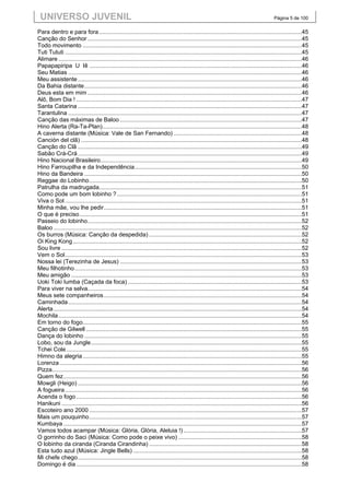 UNIVERSO JUVENIL                                                                                                                            Página 5 de 100


Para dentro e para fora .............................................................................................................................45
Canção do Senhor ....................................................................................................................................45
Todo movimento .......................................................................................................................................45
Tuti Tututi ..................................................................................................................................................45
Alimare ......................................................................................................................................................46
Papapapiripa U Iê ...................................................................................................................................46
Seu Matias ................................................................................................................................................46
Meu assistente ..........................................................................................................................................46
Da Bahia distante ......................................................................................................................................46
Deus esta em mim ....................................................................................................................................46
Alô, Bom Dia ! ...........................................................................................................................................47
Santa Catarina ..........................................................................................................................................47
Tarantulina ................................................................................................................................................47
Canção das máximas de Baloo ................................................................................................................47
Hino Alerta (Ra-Ta-Plan)...........................................................................................................................48
A caverna distante (Música: Vale de San Fernando) ...............................................................................48
Canción del clã) ........................................................................................................................................48
Canção do Clã ..........................................................................................................................................49
Sabão Crá-Crá ..........................................................................................................................................49
Hino Nacional Brasileiro ............................................................................................................................49
Hino Farroupilha e da Independência .......................................................................................................50
Hino da Bandeira ......................................................................................................................................50
Reggae do Lobinho ...................................................................................................................................50
Patrulha da madrugada.............................................................................................................................51
Como pode um bom lobinho ? ..................................................................................................................51
Viva o Sol ..................................................................................................................................................51
Minha mãe, vou lhe pedir ..........................................................................................................................51
O que é preciso .........................................................................................................................................51
Passeio do lobinho ....................................................................................................................................52
Baloo .........................................................................................................................................................52
Os burros (Música: Canção da despedida) ..............................................................................................52
Oi King Kong .............................................................................................................................................52
Sou livre ....................................................................................................................................................52
Vem o Sol ..................................................................................................................................................53
Nossa lei (Terezinha de Jesus) ................................................................................................................53
Meu filhotinho ............................................................................................................................................53
Meu amigão ..............................................................................................................................................53
Uoki Toki Iumba (Caçada da foca) ...........................................................................................................53
Para viver na selva....................................................................................................................................54
Meus sete companheiros ..........................................................................................................................54
Caminhada ................................................................................................................................................54
Alerta .........................................................................................................................................................54
Mochila ......................................................................................................................................................54
Em torno do fogo.......................................................................................................................................55
Canção de Gilwell .....................................................................................................................................55
Dança do lobinho ......................................................................................................................................55
Lobo, sou da Jungle ..................................................................................................................................55
Tchei Cole .................................................................................................................................................55
Himno da alegria .......................................................................................................................................55
Lorenza .....................................................................................................................................................56
Pizza..........................................................................................................................................................56
Quem fez ...................................................................................................................................................56
Mowgli (Heigo) ..........................................................................................................................................56
A fogueira ..................................................................................................................................................56
Acenda o fogo ...........................................................................................................................................56
Hanikuni ....................................................................................................................................................56
Escoteiro ano 2000 ...................................................................................................................................57
Mais um pouquinho ...................................................................................................................................57
Kumbaya ...................................................................................................................................................57
Vamos todos acampar (Música: Glória, Glória, Aleluia !) .........................................................................57
O gorrinho do Saci (Música: Como pode o peixe vivo) ............................................................................58
O lobinho da ciranda (Ciranda Cirandinha) ..............................................................................................58
Esta tudo azul (Música: Jingle Bells) ........................................................................................................58
Mi chefe chego ..........................................................................................................................................58
Domingo é dia ...........................................................................................................................................58
 