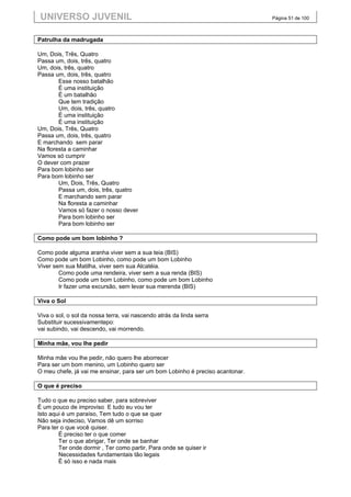 UNIVERSO JUVENIL                                                              Página 51 de 100



Patrulha da madrugada

Um, Dois, Três, Quatro
Passa um, dois, três, quatro
Um, dois, três, quatro
Passa um, dois, três, quatro
        Esse nosso batalhão
        É uma instituição
        É um batalhão
        Que tem tradição
        Um, dois, três, quatro
        É uma instituição
        É uma instituição
Um, Dois, Três, Quatro
Passa um, dois, três, quatro
E marchando sem parar
Na floresta a caminhar
Vamos só cumprir
O dever com prazer
Para bom lobinho ser
Para bom lobinho ser
        Um, Dois, Três, Quatro
        Passa um, dois, três, quatro
        E marchando sem parar
        Na floresta a caminhar
        Vamos só fazer o nosso dever
        Para bom lobinho ser
        Para bom lobinho ser

Como pode um bom lobinho ?

Como pode alguma aranha viver sem a sua teia (BIS)
Como pode um bom Lobinho, como pode um bom Lobinho
Viver sem sua Matilha, viver sem sua Alcatéia.
        Como pode uma rendeira, viver sem a sua renda (BIS)
        Como pode um bom Lobinho, como pode um bom Lobinho
        Ir fazer uma excursão, sem levar sua merenda (BIS)

Viva o Sol

Viva o sol, o sol da nossa terra, vai nascendo atrás da linda serra
Substituir sucessivamentepo:
vai subindo, vai descendo, vai morrendo.

Minha mãe, vou lhe pedir

Minha mãe vou lhe pedir, não quero lhe aborrecer
Para ser um bom menino, um Lobinho quero ser
O meu chefe, já vai me ensinar, para ser um bom Lobinho é preciso acantonar.

O que é preciso

Tudo o que eu preciso saber, para sobreviver
É um pouco de improviso E tudo eu vou ter
Isto aqui é um paraíso, Tem tudo o que se quer
Não seja indeciso, Vamos dê um sorriso
Para ter o que você quiser.
        É preciso ter o que comer
        Ter o que abrigar, Ter onde se banhar
        Ter onde dormir , Ter como partir, Para onde se quiser ir
        Necessidades fundamentais tão legais
        É só isso e nada mais
 