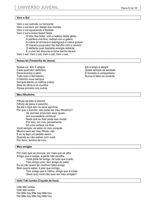 UNIVERSO JUVENIL                                                                  Página 53 de 100



Vem o Sol

Vem o sol subindo no horizonte
Vem o sol bem por detrás dos montes
Vem o sol aquecendo a floresta
Vem o sol e todos fazem festa
       O lobo fica bobo, com a beleza deste globo
       A pantera vira fera, radical com a galera
       A cobra se enrosca e espreguiça a casca grossa
       O macaco puxa-saco faz barulho com o sovaco
       O elefante quer bastante energia radiante
       E o urso faz discurso e toma banho-de-sol
Vem o sol, Vem o sol, Vem o sol, Vem o sol.

Nossa lei (Terezinha de Jesus)

Nossa Lei tem 5 artigos                                 Ele é limpo e alegre
Cada qual bem definidos                                 Gosta sempre da verdade
Deve levá-los a sério                                   É honesto e companheiro
Todo bom e fiel lobinho                                 Nunca é falso ou covarde
O lobinho ouve sempre
Sempre atento os Velhos Lobos
Abre os olhos e os ouvidos
Pensa primeiro nos outros

Meu filhotinho

Filhote de lobo é lobinho
Filhote de peixe é peixinho
Se até o tigre tem os seus tigrinhos
Por que o menino, não pode ser meu filhotinho?
        Os animais procuram seus iguais
        pra sua espécie continuar
        Nada que eu fizer pode isso mudar
        Por isso, em meu pensamento,
        Só uma certeza vai ficar
Você sempre vai estar no meu coração
Mesmo sem ser meu filhote, não
E eu te faço um pedido assim
Quando eu não estiver com você
Por favor, lembra de mim.

Meu amigão

Por mais que se procure, por mais que se olhe
Amigo que é amigo, a gente não escolhe
       Você pode ter amigo, de tudo que é jeito
       Tem amigo-urso, tem amigo do peito.
Eu só não quero ter, nenhum falso amigo
Nem queira saber, é pior que inimigo
       Tem amigo que é íntimo, amigo que é irmão
       (Será que) você não quer ser meu amigão?

Uoki Toki Iumba (Caçada da foca)

Uóki tóki iumba
Uóki tóki iumba
Hei little hay little hey little hou
Hei little hay little hey little hou
 