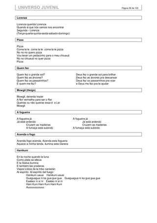 UNIVERSO JUVENIL                                                                     Página 56 de 100



Lorenza

Lorenza querida Lorenza
Quando é que nós vamos nos encontrar
Segunda - Lorenza
(Terça-quarta-quinta-sexta-sábado-domingo)

Pizza

Pizza
Coma la le coma la le coma la le pizza
No no no quero pizza
Vou levar um pedacinho para o meu chiuauá
No no chiuauá no quer pizza
Pizza

Quem fez

Quem fez o grande sol?                          Deus fez o grande sol para brilhar
Quem fez as árvores?                            Deus fez as árvores pra descansar
Quem fez os passarinhos?                        Deus fez os passarinhos pra voar
E quem me fez?                                  e Deus me fez pra te ajudar

Mowgli (Heigo)

Mowgli, deverás trazer
A flor vermelha para ser o Rei
Queiras ou não queiras essa é a Lei
Mowgli

A fogueira

A fogueira já                                 A fogueira já
Já está ardendo                                      Já está ardendo
        Cruzem as madeiras                           Cruzem as madeiras
        A fumaça está subindo                 A fumaça está subindo

Acenda o fogo

Acenda fogo acenda, Acenda esta fogueira
Aquece a minha tenda, ilumina esta clareira

Hanikuni

En la noche quando la luna
Como plata se elleva
E la Sielva ilumina
E também las praderas
Viejos Lobos de la tribo cantarán
Al espírito Al espírito del fuego
         Hanikuni uauai Hanikuni uauai
         Guaguagua ni ka gua gua gua Guaguagua ni ka gua gua gua
         Eaalaoi ni si ni Eaalao ni si ni
         Hani Kuni Hani Kuni Hani Kuni
         Auuuuuuuuuuu
 