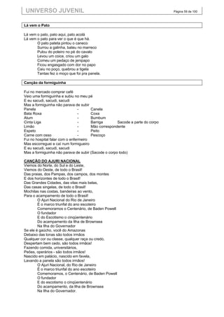 UNIVERSO JUVENIL                                                               Página 59 de 100



Lá vem o Pato

Lá vem o pato, pato aqui, pato acolá
Lá vem o pato para ver o que é que há.
       O pato pateta pintou o caneco
       Surrou a galinha, bateu no marreco
       Pulou do poleiro no pé do cavalo
       Levou um coice, criou um galo
       Comeu um pedaço de jenipapo
       Ficou engasgado com dor no papo
       Caiu no poço, quebrou a tigela
       Tantas fez o moço que foi pra panela.

Canção da formiguinha

Fui no mercado comprar café
Veio uma formiguinha e subiu no meu pé
E eu sacudi, sacudi, sacudi
Mas a formiguinha não parava de subir
Panela                           -     Canela
Bata Roxa                        -     Coxa
Atum                             -     Bumbum
Cinta Liga                       -     Barriga       Sacode a parte do corpo
Limão                            -     Mão correspondente
Espeto                           -     Peito
Carne com osso                   -     Pescoço
Fui no hospital falar com o enfermeiro
Mas escorreguei e caí num formigueiro
E eu sacudi, sacudi, sacudi
Mas a formiguinha não parava de subir (Sacode o corpo todo)

CANÇÃO DO AJURI NACIONAL
Viemos do Norte, do Sul e do Leste,
Viemos do Oeste, de todo o Brasil!
Das praias, dos Pampas, dos campos, dos montes
E dos horizontes de todo o Brasil!
Das Grandes Cidades, das vilas mais belas,
Das casas singelas, de todo o Brasil!
Mochilas nas costas, bandeiras ao vento,
Para o acampamento de todo o Brasil!
        O Ajuri Nacional do Rio de Janeiro
        É o marco triunfal do ano escoteiro
        Comemoramos o Centenário, de Baden Powell
        O fundador
        E do Escotismo o cinqüentenário
        Do acampamento da Ilha de Brownsea
        Na Ilha do Governador
Se ele é gaúcho, você do Amazonas
Debaixo das lonas são todos irmãos
Qualquer cor ou classe, qualquer raça ou credo,
Despertam bem cedo, são todos irmãos!
Fazendo comida, universitários,
Peões, operários - são todos irmãos!
Nascido em palácio, nascido em favela,
Lavando a panela são todos irmãos!
        O Ajuri Nacional, do Rio de Janeiro
        É o marco triunfal do ano escoteiro
        Comemoramos, o Centenário, de Baden Powell
        O fundador
        E do escotismo o cinqüentenário
        Do acampamento, da Ilha de Brownsea
        Na Ilha do Governador.
 