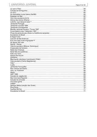 UNIVERSO JUVENIL                                                                                                                            Página 6 de 100


Lá vem o Pato ...........................................................................................................................................59
Canção da formiguinha .............................................................................................................................59
Lá vai o ... ..................................................................................................................................................60
As barbuletas (curso básico Set/96) .........................................................................................................60
Rataplan do Mar........................................................................................................................................60
Hino dos escoteiros do Ar .........................................................................................................................60
Dança dos bichos (Eliana) ........................................................................................................................61
Lobinho, que dança é essa ? ....................................................................................................................61
Jamboree Portugal ....................................................................................................................................61
Jamboree mundial 1999............................................................................................................................62
Jamboree Cochabamba ............................................................................................................................62
Mutirão nacional Pioneiro / Torres 1997 ...................................................................................................62
Curso básico Lobo / Setembro 1997 ........................................................................................................63
Pirata da perna de pau (Esta é a história da serpente) ............................................................................63
Escoteiros do Brasil ..................................................................................................................................63
É Natal Tchê ! ...........................................................................................................................................63
Canción de lãs Américas ..........................................................................................................................64
Era uma casa muito engraçada !!! ............................................................................................................64
As águas vão rolar ....................................................................................................................................64
Remar - Remar .........................................................................................................................................64
Vida do escoteiro (Música: Dominique) ....................................................................................................65
O pescador de homens .............................................................................................................................65
Natal das Crianças ....................................................................................................................................65
Noite feliz da querência.............................................................................................................................66
Feliz ano novo ...........................................................................................................................................66
Dança dos loucos......................................................................................................................................66
Zinhanha ...................................................................................................................................................66
Marchando vitoriosos (cancioneiro Chile) .................................................................................................66
Vida escoteira (Canto Alegretense) ..........................................................................................................67
Vida ! .........................................................................................................................................................67
Lupilu .........................................................................................................................................................67
Jamboree Farroupilha ...............................................................................................................................68
Nos campos de Osório..............................................................................................................................68
Vem, eu mostrarei .....................................................................................................................................68
Alerta .........................................................................................................................................................68
ARP 1998 ..................................................................................................................................................69
Canção do vagabundo ..............................................................................................................................69
Que viva essa fogueira .............................................................................................................................69
Canção da amizade ..................................................................................................................................69
Viva essa gente .........................................................................................................................................70
Valderi .......................................................................................................................................................70
Sempre Alerta (canção das Guias) ...........................................................................................................70
Ding Dong .................................................................................................................................................70
Sueños Del Sur .........................................................................................................................................71
Escoteiros no Brasil ..................................................................................................................................71
 