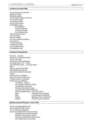 UNIVERSO JUVENIL                                               Página 62 de 100


Jamboree mundial 1999

Hoy es tiempo de encuentro
tiempo de crecer
liberando sueños,
hoy se juntan deseos de sonreir
en un mismo juego.
Y podremos cantar
hoy en toda la tierra
há estallado la paz
         Es Jamboree
         hoy es Jamboree
         en todo el mundo
         es Jamboree (bis)
Hoy comienza una era
vem a construir
el tercer milênio
hoy, son nuestras banderas
una sola voz
no tiene fronteras
Y podremos cantar
hoy en toda la tierra
La estallado la paz

Jamboree Cochabamba

Escucha... el viento
Hoy trae un fuerte sentimiento
el dia... que nace
nos da la luz de la esperanza
Hoy estás junto a mi... unidos
Hoy podremos crear... un mundo mejor
Mira...
Alza tus ojos hacia el cielo
descubriremos el secreto
de la hermandad del Jamboree
Canta...
esta canción com alegria,
junta tus manos com las mias
Y dame tu amor, tu amistad
Porque hoy es Jamboree
          Ya sientes... la dicha
          de compartir todos tus sueños
          Ya entiende, que juntos
          Podremos hoy tocar el cielo
          Hoy del norte y del sur llegamos
          Hoy los pueblos serán... una sola nación
          Mira...                   Porque hoy es Jamboree
          Mira...                   C’est temps de Jamboree
          Canta...                  Because now it’s Jamboree
          Sueña...                  Porque hoy es Jamboree

Mutirão nacional Pioneiro / Torres 1997

Há uma energia gostosa no ar
Há um tempo de Paz e Amor
com o cheiro de esperança
que há no simples olhar de uma criança
       Cavaleiros de modernos tempos
       Pioneiros atrás de seus ideais
       Na busca constante de seus sonhos
       Na vontade de um dia acertar
 