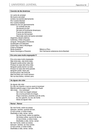 UNIVERSO JUVENIL                                                              Página 64 de 100



Canción de lãs Américas

Un canto de amistad
De buena vencidad
Unidos nos tendrá eternamente
Por nuestra libertad
Por nuestra lealdad
Debemos de vivir gloriosamente
        Un símbolo de paz
        Alumbrará el viver
        De todo el Continente Americano
        Fuerza de optimismo
        Fuerza de hermandad
        Será este canto de buena vencidad
Argentina, Brasil e Bolívia
Colômbia, Chile e Equador
Uruguai, Venezuela e Honduras
Guatemala e El Salvador
Costa Rica, Haiti e Nicarágua
Cuba e Paraguai
Norte América                         México e Peru
Santo Domingos e Panamá               Son hermanos soberanos de la liberdad.

Era uma casa muito engraçada !!!

Era uma casa muito engraçada
Não tinha teto, não tinha nada
Ninguém podia entrar nela não
Porque na casa não tinha chão.
Ninguém podia dormir na rede
Porque na casa não tinha parede.
Ninguém podia fazer pipi
Porque pinico não tinha ali.
Mas era feita com muito esmero
Na rua dos bobos, número zero.

As águas vão rolar

As águas vão rolar
Eu não me importo o que eu quero é acampar
Manhã cedinho pego o trem para São Paulo
Alô irmão... Vou acampar!
        Se o trem na viagem atrasar
        Se a turma primeiro lá chegar,
        Pego a barraca, picareta e pá de corte,
        Eu sou gaúcho, eu sou de morte
        Deixe as águas rolar.

Remar - Remar

No mar fundo, sobre as areias
Dançam sereias, quando há luar,
O mar é lindo, a noite é bela,
Desfralda a vela, remar, remar.
        No mar fundo, sobre os aljofres,
        Há lindos cofres, que te hei de dar,
        O mar é lindo, a noite é bela,
        Desfralda a vela, remar, remar
No mar fundo, sobre as areias
Dançam sereias, ao meu cantar,
O mar é lindo, a noite é bela,
Desfralda a vela, remar, remar.
 