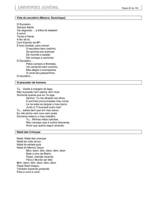 UNIVERSO JUVENIL                             Página 65 de 100



Vida do escoteiro (Música: Dominique)

O Escoteiro
Sempre Alerta
Vai seguindo ... a trilha do beeeem
A servir.
Tendo à frente
A flor de liz
Com Espírito de BP;
E boa vontade, para vencer
         O escoteiro bem cedinho,
         Se apronta pra acampar
         De mochila e bastão
         Ele começa a caminhar
O Escoteiro...
         Pelos campos e florestas,
         Vai cantando bem sozinho,
         Mas alegre o acompanha
         O coral dos passarinhos.
O escoteiro...

O pescador de homens

Tu... Vieste à margem do lago;
Não buscaste nem sábios nem ricos
Somente queres que eu Te siga.
         Senhor, Tu me olhaste nos olhos
         E sorrindo pronunciastes meu nome
         Lá na areia eu larguei o meu barco
         Junto a Ti buscarei outro mar!
Tu... sabes bem que em meu barco
Eu não tenho nem ouro nem prata
Somente redes e o meu trabalho.
         Tu... Minhas mãos solicitas,
         Meu cansaço que a outros descanse,
         Amor que queira seguir amando.

Natal das Crianças

Natal, Natal das crianças
Natal da noite de luz
Natal da estrela guia
Natal do Menino Jesus
        Blim, blom, blim, blom, blim, blom
        Bate o sino da Matriz
        Papai, mamãe rezando
        Para o Mundo ser feliz
Blim, blom, blim, blom, blim, blom
Papai Noel chegou
Também trazendo presente
Para a vovó e vovô.
 