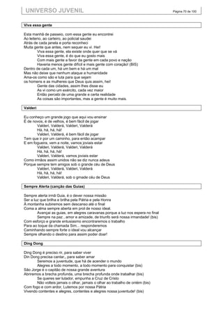 UNIVERSO JUVENIL                                                                 Página 70 de 100



Viva essa gente

Esta manhã de passeio, com essa gente eu encontrei
Ao leiterio, ao carteiro, ao policial saudei
Atrás de cada janela e porta reconheci
Muita gente que antes, nem sequer eu vi. Hei!
         Viva essa gente, ela existe onde quer que se vá
         Viva essa gente, é do que eu gosto mais
         Com mais gente a favor da gente em cada povo e nação
         Haveria menos gente difícil e mais gente com coração! (BIS)
Dentro de cada um, há um bem e há um mal
Mas não deixe que nenhum ataque a humanidade
Ama-os como são e luta para que sejam
os homens e as mulheres que Deus quis assim, hei!
         Gente das cidades, assim lhes disse eu
         As vi como um exército, cada vez maior
         Então percebi de uma grande e certa realidade
         As coisas são importantes, mas a gente é muito mais.

Valderi

Eu conheço um grande jogo que aqui vou ensinar
É de novos, é de velhos, é bem fácil de jogar
       Valderi, Valderá, Valderi, Valderá
       Há, há, há, há!
       Valderi, Valderá, é bem fácil de jogar
Tem que ir por um caminho, para então acampar
E em fogueira, vem a noite, vamos joviais estar
       Valderi, Valderá, Valderi, Valderá
       Há, há, há, há!
       Valderi, Valderá, vamos joviais estar
Como irmãos assim unidos não se diz nunca adeus
Porque sempre tem amigos sob o grande céu de Deus
       Valderi, Valderá, Valderi, Valderá
       Há, há, há, há!
       Valderi, Valderá, sob o grnade céu de Deus

Sempre Alerta (canção das Guias)

Sempre alerta irmã Guia, é o dever nossa missão
Ser a luz que brilha e brilha pela Pátria e pela Honra
À montanha subiremos sem descanso até o final
Coma a alma sempre aberta em prol de nosso ideal.
        Avançai as guias, em alegres caravanas porque a luz nos espera no final
        Sempre na paz , amor e amizade, de triunfo será nossa irmandade! (bis)
Com esforço e grande entusiasmo encontraremos o trabalho
Para ao toque da chamada Sim... responderemos
Caminhando sempre forte o ideal vou alcançar
Sempre olhando o destino para assim poder doar!

Ding Dong

Ding Dong é preciso rir, para saber viver
Din Dong precisa cantar,, para saber amar
       Seremos a juventude, que há de acender o mundo
       Alegres a todo momento, a todo momento para conquistar (bis)
São Jorge é o capitão de nossa grande aventura
Abriremos a brecha profunda, uma brecha profunda onde trabalhar (bis)
       Se queres ser lutador, empunha a Cruz de Cristo
       Não volteis jamais o olhar, jamais o olhar ao trabalho de ontém (bis)
Com fogo e com ardor, Lutemos por nossa Pátria
Vivendo contentes e alegres, contentes e alegres nossa juventude! (bis)
 