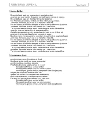 UNIVERSO JUVENIL                                                                Página 71 de 100



Sueños Del Sur

He venido hasta aqui, por encargo de mi propria juventud,
Juventud que es el hambre de querer, compartir es mi manera de crescer.
He venido hasta aqui, tan distinto y tan igual a los demás
Soy América que busca su verdad, aire libre, vida nueva y amistad.
Jamboree, Jamboree, es un eco en la montaña e más allá,
Son mil voces que cantamos a la paz, de este mundo que tenemos que crear.
Jamboree, Jamboree, sube al cielo nuestra voz y cresce más,
Y el fogon es la esperanza de llegar, com la llama de la vida hasta el final.
Juventud, juventud, ay América te abrazas en el Sur
Canta la naturaleza su canción, sopla el viento, vuela el ave, brilla el sol
Juventud, juventud, es el sueño más hermoso de sonãr,
Nuestras manos hoy se vuelven a encontrar, descubriendo la alegria de la paz.
Jamboree, Jamboree, es un eco en la montaña e más allá,
Son mil voces que cantamos a la paz, de este mundo que tenemos que crear.
Jamboree, Jamboree, es un eco en la montaña e más allá,
Son mil voces que cantamos a la paz, de este mundo que tenemos que crear.
Jamboree, Jamboree, sube al cielo nuestra voz y cresce más,
Y el fogon es la esperanza de llegar, com la llama de la vida hasta el final.
Jamboree, Jamboree, sube al cielo nuestra voz y cresce más,
Y el fogon es la esperanza de llegar, com la llama de la vida hasta el final.

Escoteiros no Brasil

Avante companheiros, Escoteiros do Brasil
Sem temer a vida hostil, que possa surpreender
Avante mocidade, mocidade altaneira
Pela Pátria Brasileira, tudo havemos de vencer
        Em cadencia firme ao som do tambor,
        Nossas almas vibram cada vez com mais calor
        Reina alegria, grande emoção, sempre em cada coração (bis)
Alegres percorremos o Brasil de norte a sul
Sobre o céu de raro azul, sempre cheio de esplendor
Os bons ensinamentos, guardaremos com carinho
Pra segui um bom caminho cada vez com mais amor.
        Em cadencia firme ao som do tambor,
        Nossas almas vibram cada vez com mais calor
        Reina alegria, grande emoção, sempre em cada coração (bis)
 