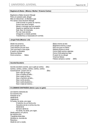 UNIVERSO JUVENIL                                                                   Página 8 de 100



Bagheera & Baloo (Música: Mulher / Erasmo Carlos)

Bagheera e Baloo levaram Mowgli
Para um passeio pela Jângal
Mas ao descansar, os Bandar-Logs
Por serem maus levaram Mowgli
        Chill ouvindo os gritos do menino
        Avisou aos seus amigos
        Mang o morcego que era esperto
        Segue os raptores bem de perto
        Kaa, Kaa, foi chamada
        Por ser mais temida
        Chegando a cidade perdida
        Transformou a macacada em comida.

Jangal Feliz (Música: Lili)

Akelá nos ensinou                                      Baloo ensina as leis
Uma canção que diz                                     Bagheera ensina a caçar
Todo lobinho pra ser bom                               Kaa nos guia na Selva
Tem que fazer a boa ação                               Raksha ensina a amar
E assim na Alcatéia                                    Como Hathi somos valentes
Seremos felizes                                        Como Chill sabemos falar
Como ensinou... Baloo                                  E assim lá na Jângal
                                                       Vivemos felizes
                                                       Felizes sempre a cantar  (BIS)

Acorda Escoteiro

Acorda escoteiro acorda, que o galo já cantou (Bis)
Cantou, cantou, cantou, cantou, cantou, cantou
Cocóricóricóri Cocóri córi có                  (Bis)
       Que o Boi já mugiu...
       Que a Ovelha já baliu...
       Que o gato já miou...
       Que o cachorro já latiu...
       Que o pinto já piou...
       Que o pato já grasnou...
       Que o sapo já coaxou...

O LOBINHO DISTRAÍDO (Atirei o pau no gato)

Um lobinho distraído-do
Foi sózinho-nho
Passear-ar-ar
Akelá-lá-lá
Vigilante-te
Foi atrás, foi atrás, pra vigiar
        O lobinho viu um bicho-cho
        Assustou-se-se e correu-reu-reu
        Akelá-lá-lá
        Sempre alerta-ta
        Foi atrás, foi atrás, pra vigiar.
Akelá passou um pito-to
No lobinho-nho
Trapalhão-lhão-lhão
Alcatéia-ia, reunida-da
Resolveu:
Akelá tá com a razão.
 
