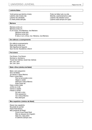 UNIVERSO JUVENIL                                                                        Página 9 de 100



Lobinho Bobo

Você pensa que lobinho é bobo                            Pode me faltar tudo na vida
Lobinho não é bobo não                                   Mochila, acantonamento e pão
Lobinho faz atividade                                    Lobinho não desiste nunca
E chefe presta atenção                                   Lobinho está sempre em ação.

Mariana

Mariana conta um
Mariana conta um
É um é Ana, Viva Mariana, viva Mariana
       Mariana conta dois,
       Mariana conta dois
       É dois, é um, é Ana, viva Mariana, viva Mariana

Em silêncio o acampamento

Em silêncio acampamento
Este canto vinde ouvir
São fagulhas da fogueira
Que nos diz: Escoteiros a Servir

Frei sinero

Frei Sinero, Frei Sinero
Dormes tu, dormes tu
Tocam las matinas, tocam las matinas
dim, dim, dom
dim, dim, dom.

Bate o Sino (cântico de Natal)

Bate o sino pequenino
Sino de Belém
Já nasceu o Deus Menino
Para o nosso Bem
        Paz na terra pede o sino
        Alegre a cantar
        Abençoa o Deus Menino
        Esse nosso lar.
Hoje a noite é bela
Juntos eu e ela
Vamos a capela
Felizes a cantar
        Ao soar o sino
        Sino pequenino
        Vai o Deus Menino
        Nos abençoar

Meu sapatinho (cântico de Natal)

Deixei meu sapatinho
Na janela do quintal
Papai Noel deixou
Meu presente de Natal
        Como é que Papai Noel
        Não se esquece de ninguém
        Seja rico, seja pobre
        O velhinho sempre vem.
 