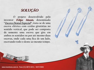 SOLUÇÃO
        O projeto desenvolvido pelo
inventor Felipe Massis, denominado
“Escova Dental Especial”, trata-se de uma
escova elétrica com cerdas giratórias no
sentido vertical, que pode ser composta
de somente uma escova que gira em
ambos os sentidos ou por até mesmo duas
escovas, onde cada uma fica de um lado,
escovando todo o dente ao mesmo tempo.
 