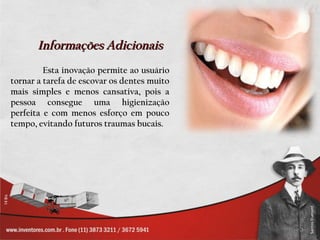 Informações Adicionais
         Esta inovação permite ao usuário
tornar a tarefa de escovar os dentes muito
mais simples e menos cansativa, pois a
pessoa consegue uma higienização
perfeita e com menos esforço em pouco
tempo, evitando futuros traumas bucais.
 