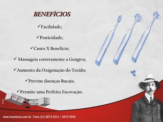 BENEFÍCIOS
           Facilidade;

          Praticidade;

        Custo X Benefício;

 Massageia corretamente a Gengiva;

Aumento da Oxigenação do Tecido;

     Previne doenças Bucais;

 Permite uma Perfeita Escovação.
 