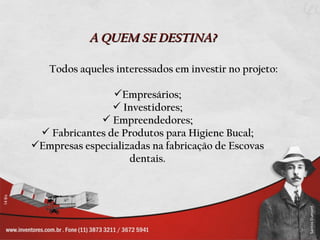 A QUEM SE DESTINA?

   Todos aqueles interessados em investir no projeto:

                Empresários;
                 Investidores;
              Empreendedores;
  Fabricantes de Produtos para Higiene Bucal;
Empresas especializadas na fabricação de Escovas
                    dentais.
 