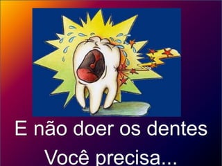 E não doer os dentes
   Você precisa...
 