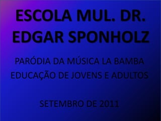 ESCOLA MUL. DR.
EDGAR SPONHOLZ
 PARÓDIA DA MÚSICA LA BAMBA
EDUCAÇÃO DE JOVENS E ADULTOS

     SETEMBRO DE 2011
 