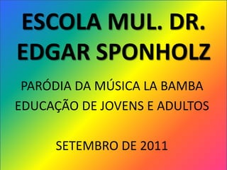 ESCOLA MUL. DR.
EDGAR SPONHOLZ
 PARÓDIA DA MÚSICA LA BAMBA
EDUCAÇÃO DE JOVENS E ADULTOS

     SETEMBRO DE 2011
 