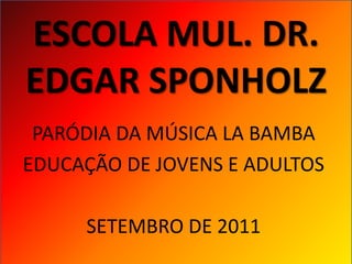 ESCOLA MUL. DR.
EDGAR SPONHOLZ
 PARÓDIA DA MÚSICA LA BAMBA
EDUCAÇÃO DE JOVENS E ADULTOS

     SETEMBRO DE 2011
 