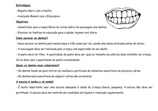 Estratégias
- Registo diário com a família.
- Avaliação Mensal com a Educadora.
Objetivos
- Sensibilizar para a importância da rotina diária da escovagem dos dentes.
- Envolver as famílias na educação para a saúde: higiene oral diária.
Como escovar os dentes?
- Deve escovar os dentes pelo menos duas a três vezes por dia, sendo uma delas efetuada antes de deitar.
- A escovagem deve ser realizada pela criança com supervisão de um adulto.
- A pasta deve ter flúor. A quantidade de pasta deve ser igual ao tamanho da unha do dedo mindinho da criança.
Só se deve usar a quantidade de pasta recomendada.
Quais os dentes mais vulneráveis?
- Os dentes lavam-se para retirar os resíduos e partículas de alimentos suscetíveis de provocar cáries.
- Os dentes mais suscetíveis de adquirir cáries são os molares.
A escova é minha e só minha!
- É muito importante usar uma escova adequada à idade da criança (macia, pequena). A escova não deve ser
partilhada. A escova deve ser mantida em condições de higiene e renovada regularmente.

 