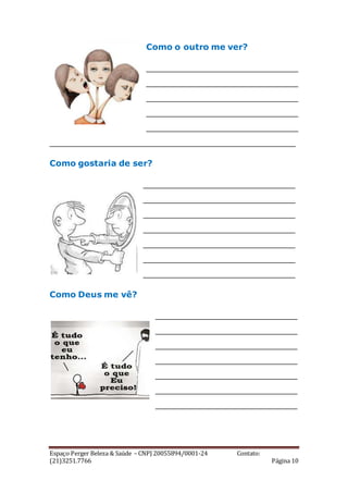 Espaço Perger Beleza & Saúde – CNPJ 20055894/0001-24 Contato:
(21)3251.7766 Página 10
Como o outro me ver?
_____________________________
_____________________________
_____________________________
_____________________________
_____________________________
_______________________________________________
Como gostaria de ser?
_____________________________
_____________________________
_____________________________
_____________________________
_____________________________
_____________________________
_____________________________
Como Deus me vê?
___________________________
___________________________
___________________________
___________________________
___________________________
___________________________
___________________________
 