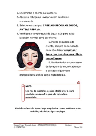 Espaço Perger Beleza & Saúde – CNPJ 20055894/0001-24 Contato:
(21)3251.7766 Página 100
1. Encaminhe o cliente ao lavatório
2. Ajuste a cabeça ao lavatório com cuidado e
suavemente.
3. Selecione o xampu: CABELOS SECOS, OLEOSOS,
ANTIACASPA etc.
4. Verifique a temperatura da água, que para cada
lavagem normal deve ser morna.
5. Molhe os cabelos da
cliente, sempre com cuidado
para não deixar respingar
água nos ouvidos, nos olhos,
maquilagem.
6. Realize todos os processos
de lavagem do couro cabeludo
e do cabelo que você
profissional já utiliza como metodologia.
Cuidado a cliente às vezes chega maquilada e com as vestimentas do
trabalho, não deixe a água respingar.
NOTA:
Se a raiz do cabelo for oleosao ideal é lavar o couro
cabeludocom água fria para não estimular a
oleosidade.
 
