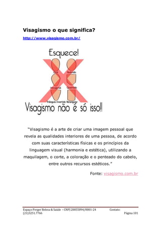 Espaço Perger Beleza & Saúde – CNPJ 20055894/0001-24 Contato:
(21)3251.7766 Página 101
Visagismo o que significa?
http://www.visagismo.com.br/
“Visagismo é a arte de criar uma imagem pessoal que
revela as qualidades interiores de uma pessoa, de acordo
com suas características físicas e os princípios da
linguagem visual (harmonia e estética), utilizando a
maquilagem, o corte, a coloração e o penteado do cabelo,
entre outros recursos estéticos.”
Fonte: visagismo.com.br
 