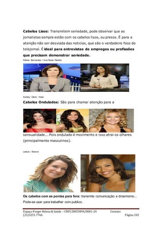 Espaço Perger Beleza & Saúde – CNPJ 20055894/0001-24 Contato:
(21)3251.7766 Página 102
Cabelos Lisos: Transmitem seriedade, pode observar que as
jornalistas sempre estão com os cabelos lisos, ou presos. É para a
atenção não ser desviada das noticias, que são o verdadeiro foco do
telejornal. É ideal para entrevistas de empregos ou profissões
que precisam demonstrar seriedade.
Fátima Bernardes / Ana Paula Padrão
Ashley / Demi / Kate
Cabelos Ondulados: São para chamar atenção para a
sensualidade... Pois ondulado é movimento e isso atrai os olhares
(principalmente masculinos).
Leticia / Sharon
Os cabelos com as pontas para fora: transmite comunicação e dinamismo...
Pode-se usar para trabalhar com publico.
 