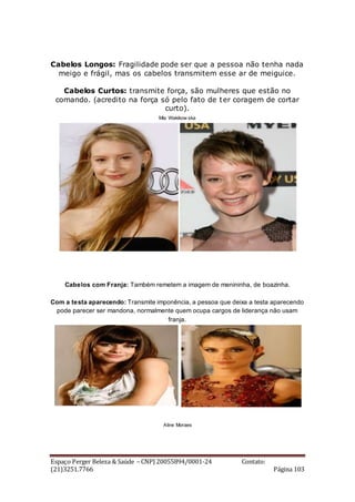 Espaço Perger Beleza & Saúde – CNPJ 20055894/0001-24 Contato:
(21)3251.7766 Página 103
Cabelos Longos: Fragilidade pode ser que a pessoa não tenha nada
meigo e frágil, mas os cabelos transmitem esse ar de meiguice.
Cabelos Curtos: transmite força, são mulheres que estão no
comando. (acredito na força só pelo fato de ter coragem de cortar
curto).
Mia Wakikow ska
Cabelos com Franja: Também remetem a imagem de menininha, de boazinha.
Com a testa aparecendo: Transmite imponência, a pessoa que deixa a testa aparecendo
pode parecer ser mandona, normalmente quem ocupa cargos de liderança não usam
franja.
Aline Moraes
 