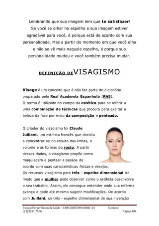 Espaço Perger Beleza & Saúde – CNPJ 20055894/0001-24 Contato:
(21)3251.7766 Página 104
Lembrando que sua imagem tem que te satisfazer!
Se você se olhar no espelho e sua imagem estiver
agradável para você, é porque está de acordo com sua
personalidade. Mas a partir do momento em que você olha
e não se vê mais naquele espelho, é porque sua
personalidade mudou e você também precisa mudar.
DEFINIÇÃO DEVISAGISMO
Visage é um conceito que é não faz parte do dicionário
preparado pelo Real Academia Espanhola (RAE).
O termo é utilizado no campo da estética para se referir a
uma combinação de técnicas que procura para exaltar a
beleza da face por meio da composição e penteado.
O criador do visagismo foi Claude
Juillard, um estilista francês que decidiu
a concentrar-se no estudo das linhas, o
volume e as formas do rosto. A partir
desses dados, o visagismo propõe como
maquiagem e pentear a pessoa de
acordo com suas características físicas e desejos.
Os recursos visagismo para três - espelho dimensional de
modo que a mulher pode observar como o estilista desenvolve
o seu trabalho. Assim, ele consegue entender onde sua reforma
avança e pode até mesmo sugerir modificações. De acordo
com Juillard, os três - espelho dimensional de sua invenção
 
