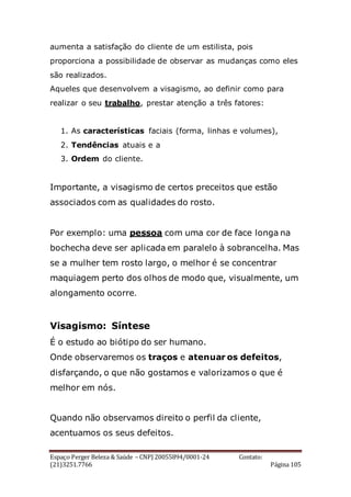 Espaço Perger Beleza & Saúde – CNPJ 20055894/0001-24 Contato:
(21)3251.7766 Página 105
aumenta a satisfação do cliente de um estilista, pois
proporciona a possibilidade de observar as mudanças como eles
são realizados.
Aqueles que desenvolvem a visagismo, ao definir como para
realizar o seu trabalho, prestar atenção a três fatores:
1. As características faciais (forma, linhas e volumes),
2. Tendências atuais e a
3. Ordem do cliente.
Importante, a visagismo de certos preceitos que estão
associados com as qualidades do rosto.
Por exemplo: uma pessoa com uma cor de face longa na
bochecha deve ser aplicada em paralelo à sobrancelha. Mas
se a mulher tem rosto largo, o melhor é se concentrar
maquiagem perto dos olhos de modo que, visualmente, um
alongamento ocorre.
Visagismo: Síntese
É o estudo ao biótipo do ser humano.
Onde observaremos os traços e atenuar os defeitos,
disfarçando, o que não gostamos e valorizamos o que é
melhor em nós.
Quando não observamos direito o perfil da cliente,
acentuamos os seus defeitos.
 