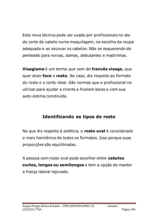 Espaço Perger Beleza & Saúde – CNPJ 20055894/0001-24 Contato:
(21)3251.7766 Página 106
Esta nova técnica pode ser usado por profissionais no ato
do corte de cabelo numa maquilagem, na escolha da roupa
adequada e ao escovar os cabelos. Não se esquecendo do
penteado para noivas, damas, debutantes e madrinhas.
Visagismo é um termo que vem do francês visage, que
quer dizer face e rosto. No caso, diz respeito ao formato
do rosto e o corte ideal. São normas que o profissional ira
utilizar para ajudar a cliente a ficarem belas e com sua
auto-estima construída.
Identificando os tipos de rosto
No que diz respeito à estética, o rosto oval é considerado
o mais harmônico de todos os formatos. Isso porque suas
proporções são equilibradas.
A pessoa com rosto oval pode escolher entre cabelos
curtos, longos ou semilongos e tem a opção de manter
a franja lateral repicada.
 