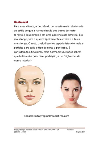 Espaço Perger Beleza & Saúde – CNPJ 20055894/0001-24 Contato:
(21)3251.7766 Página 107
Rosto oval
Para esse cliente, a decisão do corte está mais relacionada
ao estilo do que à harmonização dos traços do rosto.
O rosto é equilibrado e em uma aparência de simetria. É o
mais longo, tem o queixo ligeiramente estreito e a testa
mais longa. O rosto oval, dizem os especialistas é o mais e
perfeito para todo o tipo de corte e penteado. É
considerado o tipo ideal, mais harmonioso. (todos sabem
que beleza não quer dizer perfeição, a perfeição vem do
nosso interior).
Konstantin Sutyagin/Dreamstime.com
 