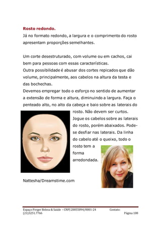 Espaço Perger Beleza & Saúde – CNPJ 20055894/0001-24 Contato:
(21)3251.7766 Página 108
Rosto redondo.
Já no formato redondo, a largura e o comprimento do rosto
apresentam proporções semelhantes.
Um corte desestruturado, com volume ou em cachos, cai
bem para pessoas com essas características.
Outra possibilidade é abusar dos cortes repicados que dão
volume, principalmente, aos cabelos na altura da testa e
das bochechas.
Devemos empregar todo o esforço no sentido de aumentar
a extensão de forma e altura, diminuindo a largura. Faça o
penteado alto, no alto da cabeça e baio sobre as laterais do
rosto. Não devem ser curtos.
Jogue os cabelos sobre as laterais
do rosto, porém abaixados. Pode-
se desfiar nas laterais. Da linha
do cabelo até o queixo, todo o
rosto tem a
forma
arredondada.
Nattesha/Dreamstime.com
 