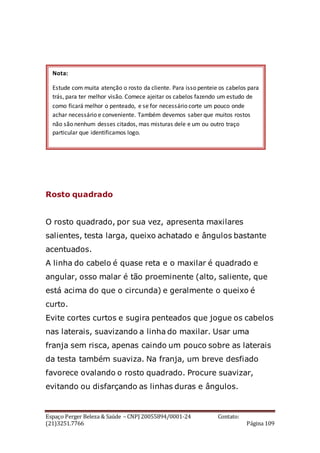 Espaço Perger Beleza & Saúde – CNPJ 20055894/0001-24 Contato:
(21)3251.7766 Página 109
Rosto quadrado
O rosto quadrado, por sua vez, apresenta maxilares
salientes, testa larga, queixo achatado e ângulos bastante
acentuados.
A linha do cabelo é quase reta e o maxilar é quadrado e
angular, osso malar é tão proeminente (alto, saliente, que
está acima do que o circunda) e geralmente o queixo é
curto.
Evite cortes curtos e sugira penteados que jogue os cabelos
nas laterais, suavizando a linha do maxilar. Usar uma
franja sem risca, apenas caindo um pouco sobre as laterais
da testa também suaviza. Na franja, um breve desfiado
favorece ovalando o rosto quadrado. Procure suavizar,
evitando ou disfarçando as linhas duras e ângulos.
Nota:
Estude com muita atenção o rosto da cliente. Para isso penteie os cabelos para
trás, para ter melhor visão. Comece ajeitar os cabelos fazendo um estudo de
como ficará melhor o penteado, e se for necessário corte um pouco onde
achar necessário e conveniente. Também devemos saber que muitos rostos
não são nenhum desses citados, mas misturas dele e um ou outro traço
particular que identificamos logo.
 