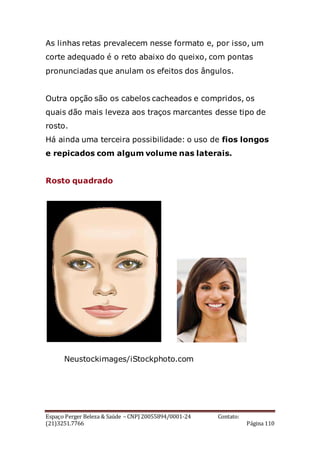 Espaço Perger Beleza & Saúde – CNPJ 20055894/0001-24 Contato:
(21)3251.7766 Página 110
As linhas retas prevalecem nesse formato e, por isso, um
corte adequado é o reto abaixo do queixo, com pontas
pronunciadas que anulam os efeitos dos ângulos.
Outra opção são os cabelos cacheados e compridos, os
quais dão mais leveza aos traços marcantes desse tipo de
rosto.
Há ainda uma terceira possibilidade: o uso de fios longos
e repicados com algum volume nas laterais.
Rosto quadrado
Neustockimages/iStockphoto.com
 