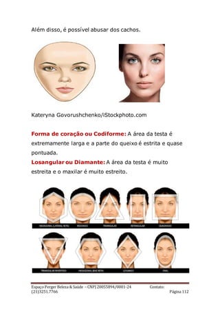 Espaço Perger Beleza & Saúde – CNPJ 20055894/0001-24 Contato:
(21)3251.7766 Página 112
Além disso, é possível abusar dos cachos.
Kateryna Govorushchenko/iStockphoto.com
Forma de coração ou Codiforme: A área da testa é
extremamente larga e a parte do queixo é estrita e quase
pontuada.
Losangular ou Diamante: A área da testa é muito
estreita e o maxilar é muito estreito.
 
