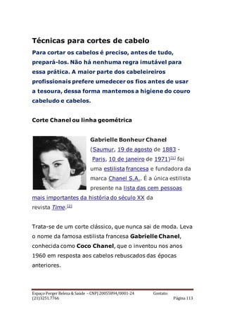 Espaço Perger Beleza & Saúde – CNPJ 20055894/0001-24 Contato:
(21)3251.7766 Página 113
Técnicas para cortes de cabelo
Para cortar os cabelos é preciso, antes de tudo,
prepará-los. Não há nenhuma regra imutável para
essa prática. A maior parte dos cabeleireiros
profissionais prefere umedecer os fios antes de usar
a tesoura, dessa forma mantemos a higiene do couro
cabeludo e cabelos.
Corte Chanel ou linha geométrica
Gabrielle Bonheur Chanel
(Saumur, 19 de agosto de 1883 -
Paris, 10 de janeiro de 1971)[1]
foi
uma estilista francesa e fundadora da
marca Chanel S.A.. É a única estilista
presente na lista das cem pessoas
mais importantes da história do século XX da
revista Time.[2]
Trata-se de um corte clássico, que nunca sai de moda. Leva
o nome da famosa estilista francesa Gabrielle Chanel,
conhecida como Coco Chanel, que o inventou nos anos
1960 em resposta aos cabelos rebuscados das épocas
anteriores.
 