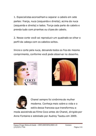 Espaço Perger Beleza & Saúde – CNPJ 20055894/0001-24 Contato:
(21)3251.7766 Página 114
1. Especialistas aconselham a separar o cabelo em sete
partes: franja, nuca (esquerda e direita); acima da nuca
(esquerda e direita) e lados. Torça cada parte do cabelo e
prenda tudo com piranhas ou clipes de cabelo.
2. Nesse corte você vai reproduzir um quadrado se olhar o
perfil da cabeça com os cabelos soltos.
Inicie o corte pela nuca, deixando todos os fios do mesmo
comprimento, conforme você pode observar no desenho.
Chanel sempre foi sinônimo de mulher
moderna. Conheça mais sobre a vida e o
estilo dessa francesa que transformou a
moda assistindo ao filme Coco antes de Chanel, dirigido por
Anne Fontaine e estrelado por Audrey Tautou em 2009.
 