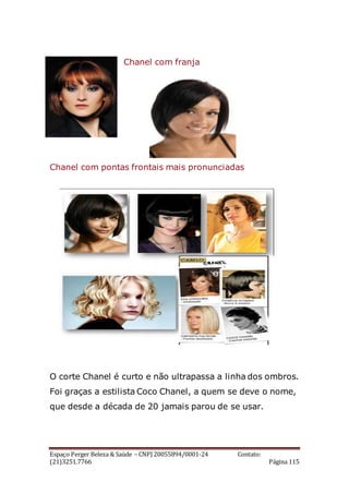 Espaço Perger Beleza & Saúde – CNPJ 20055894/0001-24 Contato:
(21)3251.7766 Página 115
Chanel com franja
Chanel com pontas frontais mais pronunciadas
O corte Chanel é curto e não ultrapassa a linha dos ombros.
Foi graças a estilista Coco Chanel, a quem se deve o nome,
que desde a década de 20 jamais parou de se usar.
 