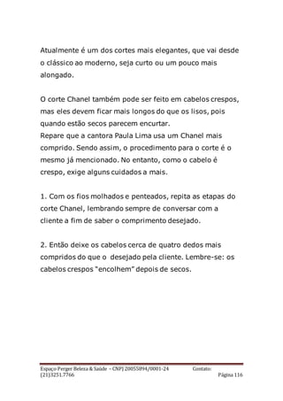 Espaço Perger Beleza & Saúde – CNPJ 20055894/0001-24 Contato:
(21)3251.7766 Página 116
Atualmente é um dos cortes mais elegantes, que vai desde
o clássico ao moderno, seja curto ou um pouco mais
alongado.
O corte Chanel também pode ser feito em cabelos crespos,
mas eles devem ficar mais longos do que os lisos, pois
quando estão secos parecem encurtar.
Repare que a cantora Paula Lima usa um Chanel mais
comprido. Sendo assim, o procedimento para o corte é o
mesmo já mencionado. No entanto, como o cabelo é
crespo, exige alguns cuidados a mais.
1. Com os fios molhados e penteados, repita as etapas do
corte Chanel, lembrando sempre de conversar com a
cliente a fim de saber o comprimento desejado.
2. Então deixe os cabelos cerca de quatro dedos mais
compridos do que o desejado pela cliente. Lembre-se: os
cabelos crespos “encolhem” depois de secos.
 