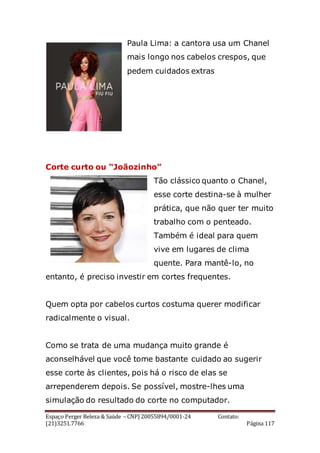 Espaço Perger Beleza & Saúde – CNPJ 20055894/0001-24 Contato:
(21)3251.7766 Página 117
Paula Lima: a cantora usa um Chanel
mais longo nos cabelos crespos, que
pedem cuidados extras
Corte curto ou “Joãozinho”
Tão clássico quanto o Chanel,
esse corte destina-se à mulher
prática, que não quer ter muito
trabalho com o penteado.
Também é ideal para quem
vive em lugares de clima
quente. Para mantê-lo, no
entanto, é preciso investir em cortes frequentes.
Quem opta por cabelos curtos costuma querer modificar
radicalmente o visual.
Como se trata de uma mudança muito grande é
aconselhável que você tome bastante cuidado ao sugerir
esse corte às clientes, pois há o risco de elas se
arrependerem depois. Se possível, mostre-lhes uma
simulação do resultado do corte no computador.
 