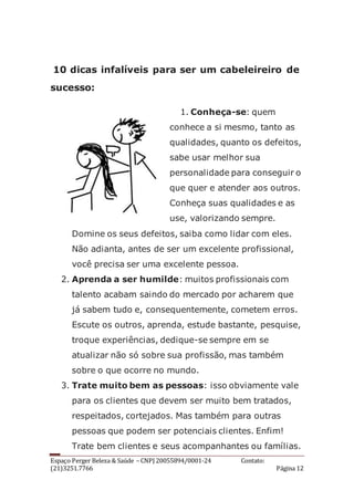 Espaço Perger Beleza & Saúde – CNPJ 20055894/0001-24 Contato:
(21)3251.7766 Página 12
10 dicas infalíveis para ser um cabeleireiro de
sucesso:
1. Conheça-se: quem
conhece a si mesmo, tanto as
qualidades, quanto os defeitos,
sabe usar melhor sua
personalidade para conseguir o
que quer e atender aos outros.
Conheça suas qualidades e as
use, valorizando sempre.
Domine os seus defeitos, saiba como lidar com eles.
Não adianta, antes de ser um excelente profissional,
você precisa ser uma excelente pessoa.
2. Aprenda a ser humilde: muitos profissionais com
talento acabam saindo do mercado por acharem que
já sabem tudo e, consequentemente, cometem erros.
Escute os outros, aprenda, estude bastante, pesquise,
troque experiências, dedique-se sempre em se
atualizar não só sobre sua profissão, mas também
sobre o que ocorre no mundo.
3. Trate muito bem as pessoas: isso obviamente vale
para os clientes que devem ser muito bem tratados,
respeitados, cortejados. Mas também para outras
pessoas que podem ser potenciais clientes. Enfim!
Trate bem clientes e seus acompanhantes ou famílias.
 